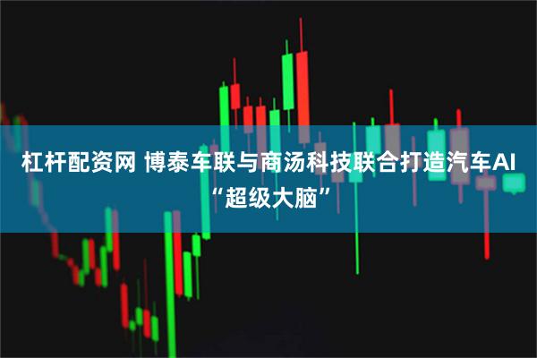 杠杆配资网 博泰车联与商汤科技联合打造汽车AI“超级大脑”