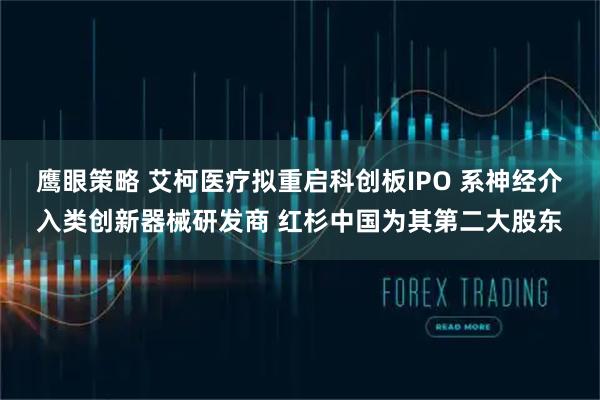 鹰眼策略 艾柯医疗拟重启科创板IPO 系神经介入类创新器械研发商 红杉中国为其第二大股东