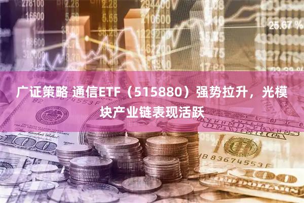 广证策略 通信ETF（515880）强势拉升，光模块产业链表现活跃