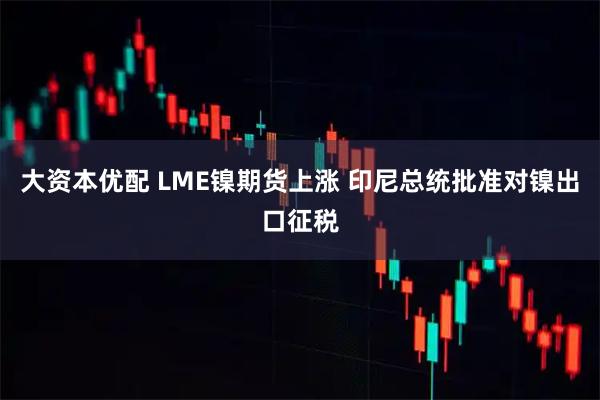 大资本优配 LME镍期货上涨 印尼总统批准对镍出口征税