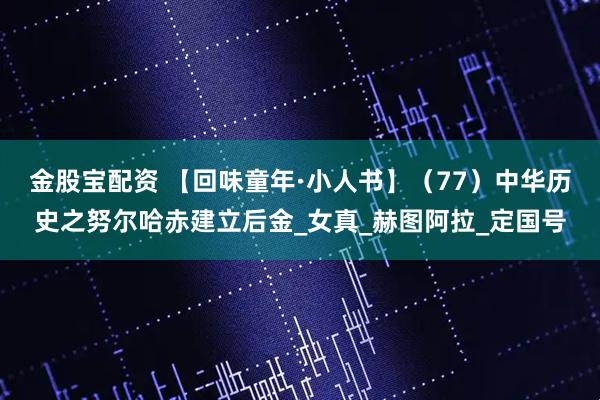 金股宝配资 【回味童年·小人书】（77）中华历史之努尔哈赤建立后金_女真_赫图阿拉_定国号