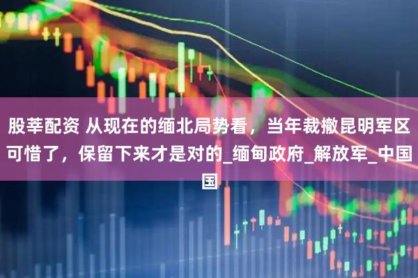 股莘配资 从现在的缅北局势看,当年裁撤昆明军区可惜了,保留下来才是对的_缅甸政府_解放军_中国