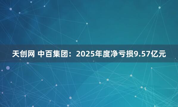 天创网 中百集团：2025年度净亏损9.57亿元