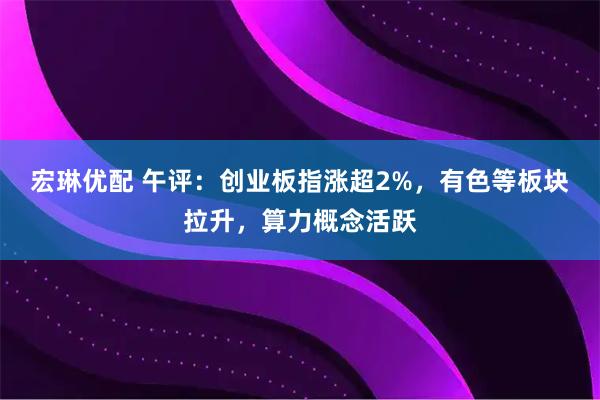 宏琳优配 午评：创业板指涨超2%，有色等板块拉升，算力概念活跃