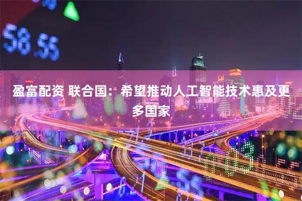 盈富配资 联合国：希望推动人工智能技术惠及更多国家