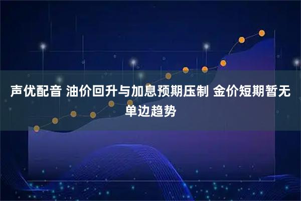 声优配音 油价回升与加息预期压制 金价短期暂无单边趋势