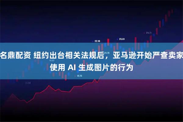 名鼎配资 纽约出台相关法规后，亚马逊开始严查卖家使用 AI 生成图片的行为