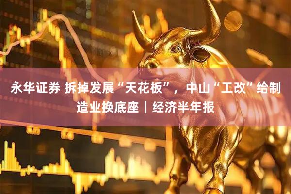 永华证券 拆掉发展“天花板”，中山“工改”给制造业换底座｜经济半年报