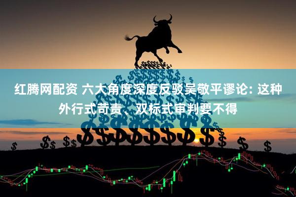 红腾网配资 六大角度深度反驳吴敬平谬论: 这种外行式苛责、双标式审判要不得
