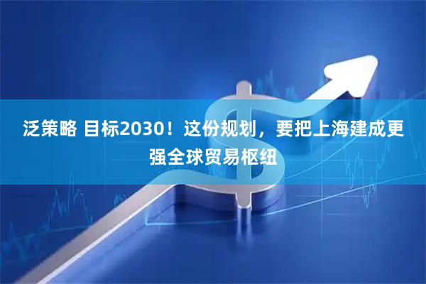 泛策略 目标2030！这份规划，要把上海建成更强全球贸易枢纽